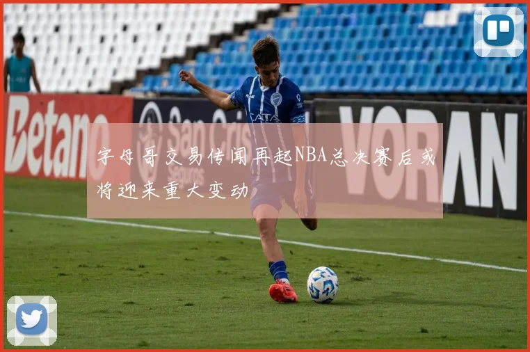 字母哥交易传闻再起NBA总决赛后或将迎来重大变动
