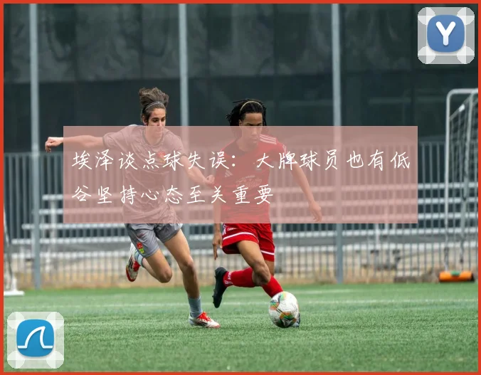 埃泽谈点球失误：大牌球员也有低谷坚持心态至关重要