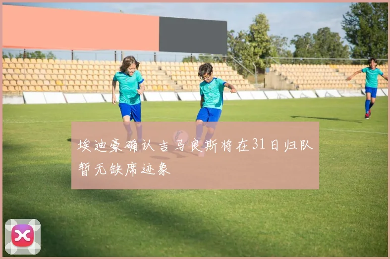埃迪豪确认吉马良斯将在31日归队暂无缺席迹象