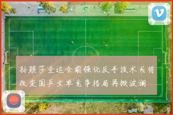 孙颖莎全运会前强化反手技术或将改变国乒女单竞争格局再掀波澜
