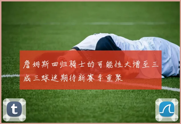 詹姆斯回归骑士的可能性大增至三成三球迷期待新赛季重聚
