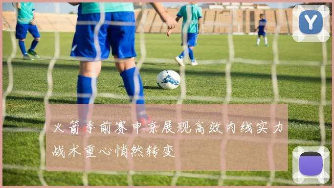 火箭季前赛申京展现高效内线实力战术重心悄然转变